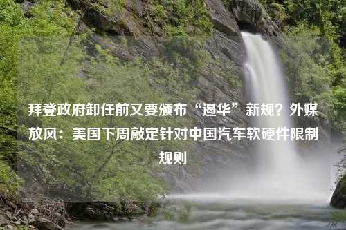 拜登政府卸任前又要颁布“遏华”新规？外媒放风：美国下周敲定针对中国汽车软硬件限制规则