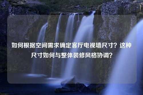 如何根据空间需求确定客厅电视墙尺寸？这种尺寸如何与整体装修风格协调？