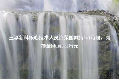 三孚新科核心技术人员许荣国减持26.1万股，减持金额1015.03万元