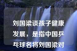 刘国梁谈孩子健康发展，是指中国乒乓球名将刘国梁对于儿童成长过程中健康发展的观点和看法。他强调了孩子在成长过程中，除了技能和知识的培养外，身体健康、心理发展以及综合素质的培养同样重要。